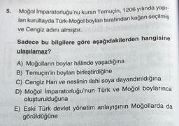 5.
Moğol
İmparatorluğu'nu kuran Temuçin, 1206 yılında yapı-
lan kurultayda Türk-Moğol boyları tarafından kağan seçilmiş
ve Cengiz adını almıştır.
Sadece bu bilgilere göre aşağıdakilerden hangisine
ulaşılamaz?
A) Moğolların boylar hâlinde yaşadığına
B) Temuçin'in boyları birleştirdiğine
C) Cengiz Han ve neslinin ilahi soya dayandırıldığına
D) Moğol İmparatorluğu'nun Türk ve Moğol boylarınca
oluşturulduğuna
E) Eski Türk devlet yönetim anlayışının Moğollarda da
görüldüğüne