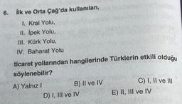 6. İlk ve Orta Çağ'da kullanılan,
1. Kral Yolu,
II. İpek Yolu,
III. Kürk Yolu,
IV. Baharat Yolu
ticaret yollarından hangilerinde Türklerin etkili olduğu
söylenebilir?
A) Yalnız I
B) II ve IV
D) I, III ve IV
C) I, II ve III
E) II, III ve IV