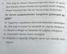 7.
Orta Çağ'da Bizans İmparatorluğu'nda hayat ve geçim
tarzı ticarete, Sasani Devleti'nde topraktan alınan vergilere,
Moğol İmparatorluğu'nda ise hayvancılığa dayanmıştır.
Bu durum aşağıdakilerden hangisinin göstergesi de-
ğildir?
A) Yaşanılan coğrafyanın ekonomik faaliyetleri etkilediğinin
B) Orta Çağ Avrupası'nın skolastik bir yapıda olduğunun
C) Bizans'ın Moğol ve Sasaniler ile çağdaş olduğunun
D) Sasanilerin tarıma önem verdiğinin
E) Moğolların yaşadığı bölgenin tarım için elverişli olma-
dığının