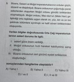 3.
Bizans, Sasani ve Moğol imparatorluklarının orduları güçlü,
düzenli ve disiplinliydi. Bizans ordusunun çoğunluğu paralı
askerlerden oluşurken Moğol ordusu gönüllü birliklerden
oluşmaktaydı. Moğol ordusu, Mao-dun'un (Mete Han) ge-
liştirdiği onlu teşkilata uygun olarak on, yüz, bin ve on bin
şeklinde bölümlere ayrılmıştı ve hafif süvari birliklerinden
oluşuyordu.
Verilen bilgiler doğrultusunda Orta Çağ imparatorluk-
larının askerî durumu ile ilgili;
I. askerî güce önem verildiği,
II. Moğol ordusunun hızlı hareket kabiliyetine sahip
olduğu,
III. Bizans ordusunun asıl gücünü eyalet birliklerinin
oluşturduğu
sonuçlarından hangilerine ulaşılabilir?
A) Yalnız I
B) Yalnız II
D) I ve II
C) Yalnız III
E) I, II ve III