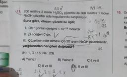 eğeri
mililiti
00
(suda
OB=n,
018 H
200 mililitre 2 molar H₂SO4 çözeltisi ile 300 mililitre 1 molar
NaOH çözeltisi oda koşullarında karıştırılıyor.
Buna göre, oluşan çözelti ile ilgili;
(H:1, 0:16, Na : 23)
A) Yalnız I
2=-n
92
I. OH-iyonları derişimi 1.10-14 molardır.
II. pH değeri O'dır. V
=1
III. Çözeltinin nötr olması için 20 gram NaOH eklenmelidir.
yargılarından hangileri doğrudur?
40.
B) Yalnız II
D) II ve III
2.2.2= 3.1.X
18
16
i 1-^
019
Dis
C) I ve II
I, II ve III
0₁3
109
15. Oc
ze
ka
Bu
1.
11
|||
ya
A)