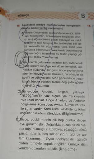 TÜRKÇE
15. Aşağıdaki medya metinlerinden hangisinin
vaziş amacı yanlış verilmiştir?
B
Willinois Universitesi profesörlerinden Dr. Willi-
am Templeman, üniversiteye başlayan birin-
ci sınıf öğrencilerini çeşitli kabiliyet ve zeka
testlerine tabi tutuyor Bu