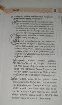 TÜRKÇE
15. Aşağıdaki medya metinlerinden hangisinin
vaziş amacı yanlış verilmiştir?
B
Willinois Universitesi profesörlerinden Dr. Willi-
am Templeman, üniversiteye başlayan birin-
ci sınıf öğrencilerini çeşitli kabiliyet ve zeka
testlerine tabi tutuyor Bu testlerden biri de
29 kelimelik bir söz varlığı testi. Dört yılını
sonunda öğrencilerin akademik durumlarıyla
iloi en doğru tahminleri bu testin yaptığı gó-
oluyor. (Olay Yorumlama)
en onemli geleneklerimizden biri, evlenecek
genç kızlara kına gecesi düzenlemektir. Ge-
nellikle düğünden bir gece önce yapılan kına
törenleri duygu/yüklü, hüzünlü, bir o kadar da
keyifli ve eğlencelidir. Kına gecelerinde uygu-
lanan âdetler yöresel olarak değişiklik göste-
rir (Kültür Aktarma)
Güneydoğu Anadolu Bölgesi, yaklaşık
75.000/ km²lik yüz ölçümüyle Türkiye'nin
%9,7'sini kaplar. Doğu Anadolu ve Akdeniz
bölgelerine komşudur. Ayrıca Suriye ve Irak
ile sınırı vardır. Kara iklimi ve Akdeniz iklimi
koşullarının etkisi altındadır. (Bilgilendirme)
16.
D) Bizde, edebî metnin dili hep günlük dilden
ayrı görülmüştür. Doğallıktan uzak bir dil ola-
rak düşünülmüştür. Edebiyat sözcüğü; süslü
püslü, abartılı, boş sözler yığını gibi bir an-
lam kazanmıştır. Oysa edebiyat dili, günlük
dilden tümüyle kopuk değildir. Günlük dilin
yeniden düzenlenmesidir. (İkna etme)