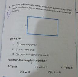 2.
D
Boyutları şekildeki gibi verilen dikdörtgen şeklindeki aynı mad-
deden yapılmış türdeş metal çerçeve daha sıcak bir ortama gö-
Aürülüyor.
1.
Buna göre,
a
oranı değişmez.
b
II. (b-a) farkı artar.
III. Çerçeve kare görünümü alabilir.
yargılarından hangileri doğrudur?
A) Yalnız I
b
D) I ve II
B) Yalnız II
E) I, II ve III
C) Yalnız III