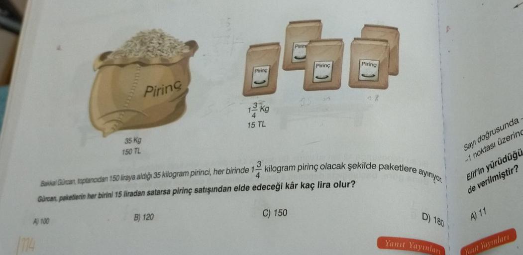 35 Kg
150 TL
A) 100
Piring
Piring
B) 120
13 kg
15 TL
Pirine
3
Bakkal Gürcan, toptancıdan 150 liraya aldığı 35 kilogram pirinci, her birinde 1 kilogram pirinç olacak şekilde paketlere ayırıyor.
Gürcan, paketlerin her birini 15 liradan satarsa pirinç satışın