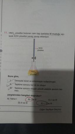 B
S
A
R
M
B
11. HNO, çözeltisi bulunan cam kap içerisine M musluğu açı-
larak KOH çözeltisi yavaş yavaş ekleniyor.
Buna göre,
JI.
HNO3
çözeltisi
KOH
çözeltisi
Deneyde büret ve erlenmayer kullanılmıştır.
Tepkime sonucu tuz ve su oluşur.
Tepkime sonucu oluşan çözelti elektrik akımını ilet-
mez.
D) II ve III
yargılarından hangileri doğrudur?
A) Yalnız I
B) I ve II
C) I ve Ill
E) I, II ve III
Diğer Sayfaya Geçiniz.