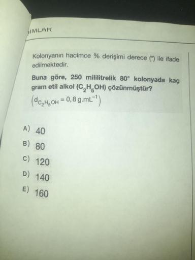 SIMILAR
Kolonyanın hacimce % derişimi derece () ile ifade
edilmektedir.
Buna göre, 250 mililitrelik 80° kolonyada kaç
gram etil alkol (C₂H5OH) çözünmüştür?
(C₂H5OH = 0,8 g.mL-¹)
A) 40
B) 80
c) 120
D) 140
E) 160