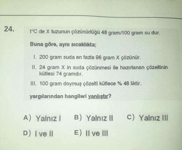 24.
t°C de X tuzunun çözünürlüğü 48 gram/100 gram su dur.
Buna göre, aynı sıcaklıkta;
1. 200 gram suda en fazla 96 gram X çözünür.
II. 24 gram X in suda çözünmesi ile hazırlanan çözeltinin
kütlesi 74 gramdır.
III. 100 gram doymuş çözelti kütlece % 48 likti