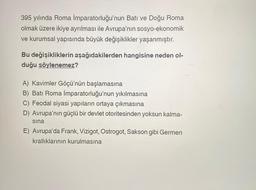 395 yılında Roma İmparatorluğu'nun Batı ve Doğu Roma
olmak üzere ikiye ayrılması ile Avrupa'nın sosyo-ekonomik
ve kurumsal yapısında büyük değişiklikler yaşanmıştır.
Bu değişikliklerin aşağıdakilerden hangisine neden ol-
duğu söylenemez?
A) Kavimler Göçü'nün başlamasına
B) Batı Roma İmparatorluğu'nun yıkılmasına
C) Feodal siyasi yapıların ortaya çıkmasına
D) Avrupa'nın güçlü bir devlet otoritesinden yoksun kalma-
sına
E) Avrupa'da Frank, Vizigot, Ostrogot, Sakson gibi Germen
krallıklarının kurulmasına
