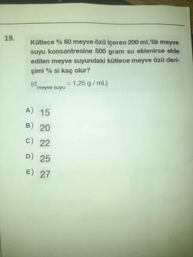 19.
Kütlece % 60 meyve özü içeren 200 mL'lik meyve
suyu konsantresine 500 gram su eklenirse elde
edilen meyve suyundaki kütlece meyve özü deri-
şimi % si kaç olur?
meyve suyu
A) 15
B) 20
c) 22
D) 25
E) 27
20
= 1,25 g/mL)