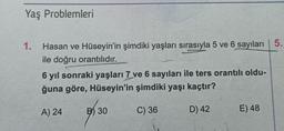 Yaş Problemleri
1. Hasan ve Hüseyin'in şimdiki yaşları sırasıyla 5 ve 6 sayıları 5.
ile doğru orantılıdır.
6 yıl sonraki yaşları 7 ve 6 sayıları ile ters orantılı oldu-
ğuna göre, Hüseyin'in şimdiki yaşı kaçtır?
A) 24
C) 36
D) 42
B30
E) 48