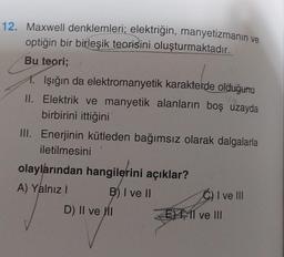 12. Maxwell denklemleri; elektriğin, manyetizmanın ve
optiğin bir birleşik teorisini oluşturmaktadır.
Bu teori;
1. Işığın da elektromanyetik karakterde olduğunu
II. Elektrik ve manyetik alanların boş uzayda
birbirini ittiğini
III. Enerjinin kütleden bağımsız olarak dalgalarla
iletilmesini
olaylarından hangilerini açıklar?
A) Yalnız I
B) I ve II
D) II ve II
C) I ve III
E11 ve III