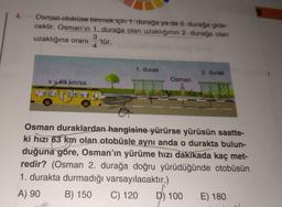 Osman otobüse binmek için 1. durağa ya da 2. durağa gide-
cektir. Osman'ın 1. durağa olan uzaklığının 2. durağa olan
3
uzaklığına oranı 'tür.
4
v = 63 km/sa
1. durak
Za
Osman
2. durak
Osman duraklardan hangisine yürürse yürüsün saatte-
ki hızı 63 km olan otobüsle aynı anda o durakta bulun-
duğuna göre, Osman'ın yürüme hızı dakikada kaç met-
redir? (Osman 2. durağa doğru yürüdüğünde otobüsün
1. durakta durmadığı varsayılacaktır.)
A) 90 B) 150
C) 120
D) 100
E) 180
2