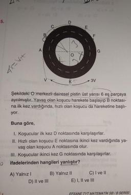 5.
4x= V₁+
0
A
A) Yalnız I
C
D) II ve III
O
KT
E
Şekildeki O merkezli dairesel pistin üst yarısı 6 eş parçaya
ayrılmıştır. Yavaş olan koşucu harekete başlayıp B noktası-
na ilk kez vardığında, hızlı olan koşucu da hareketine başlı-
yor.
Buna göre,
1. Koşucular ilk kez D noktasında karşılaşırlar.
exo II. Hızlı olan koşucu E noktasına ikinci kez vardığında ya-
miblooob vaş olan koşucu A noktasında olur.
III. Koşucular ikinci kez G noktasında karşılaşırlar. Y
ifadelerinden hangileri yanlıştır?
B) Yalnız II
F
3V
G
C) I ve II
E) I, II ve III
EFSANE TYT MATEMATIK SB/B SERİSİ