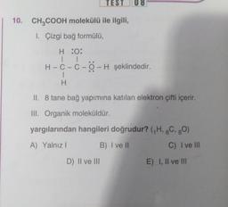 10. CH3COOH molekülü ile ilgili,
1. Çizgi bağ formülü,
TEST 08
H :O:
| |
H-C-C-O-H şeklindedir.
I
H
II. 8 tane bağ yapımına katılan elektron çifti içerir.
III. Organik moleküldür.
yargılarından hangileri doğrudur? (₁H, 6C, 80)
A) Yalnız I
B) I ve II
C) I ve III
D) II ve III
E) I, II ve III