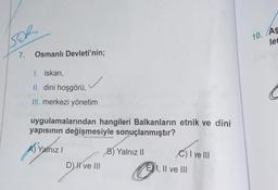 SOR
7. Osmanlı Devleti'nin;
I. iskan,
II. dini hoşgörü,
III. merkezi yönetim
uygulamalarından hangileri Balkanların etnik ve dini
yapısının değişmesiyle sonuçlanmıştır?
A) Yalnız I
B) Yalnız II
D) I've III
C) I ve III
EI, II ve III
10. Aş
le
C