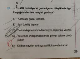 O
11
27. -C-OH fonksiyonel grubu içeren bileşiklerle ilgi-
li aşağıdakilerden hangisi yanlıştır?
$0
A) Karboksil grubu içerirler.
B) Asit özelliği taşırlar.
CPolimerleşme ve kondenzasyon tepkimesi verirler.
Po
D) Yeterince indirgendiklerinde primer alkole dönü-
şürler.
0
E) Karbon sayıları arttıkça asitlik kuvvetleri artar.
29