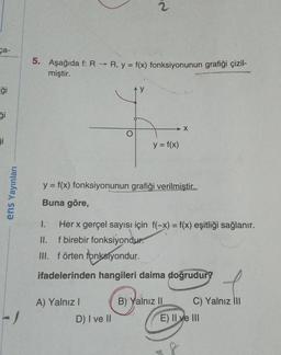 ca-
ģi
Si
ens Yayınları
-J
5. Aşağıda f: R → R, y = f(x) fonksiyonunun grafiği çizil-
miştir.
1.
II.
III.
2
y = f(x) fonksiyonunun grafiği verilmiştir..
Buna göre,
y = f(x)
Her x gerçel sayısı için f(-x) = f(x) eşitliği sağlanır.
f birebir fonksiyondur.
A) Yalnız I
f örten fonksiyondur.
ifadelerinden hangileri daima doğrudur?
D) I ve II
B) Yalnız II
C) Yalnız III
E) II ve III
A