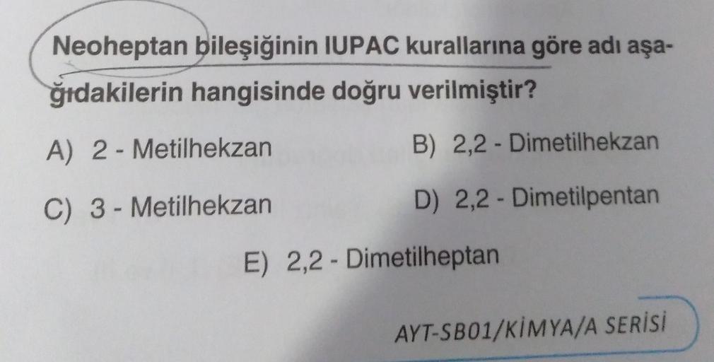 Neoheptan bileşiğinin IUPAC kurallarına göre adı aşa-
ğıdakilerin hangisinde doğru verilmiştir?
A) 2- Metilhekzan
B) 2,2- Dimetilhekzan
C) 3-Metilhekzan
D) 2,2-Dimetilpentan
E) 2,2- Dimetilheptan
AYT-SB01/KİMYA/A SERİSİ