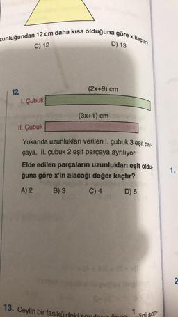 zunluğundan 12 cm daha kısa olduğuna göre x kaçtır?
D) 13
C) 12
12
1. Çubuk
(2x+9) cm
(3x+1) cm
II. Çubuk
Yukarıda uzunlukları verilen 1. çubuk 3 eşit par-
çaya, II. çubuk 2 eşit parçaya ayrılıyor.
Elde edilen parçaların uzunlukları eşit oldu-
ğuna göre x'in alacağı değer kaçtır?
A) 2
B) 3
C) 4
D) 5
13. Ceylin bir fasiküldeki soruların ön
1
'ini son-
1.
2