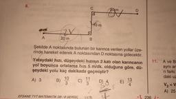 8.
A
2X
20 m
B)
10
3
la
EFSANE TYT MATEMATIK SB/B SERİSİ
B
Şekilde A noktasında bulunan bir karınca verilen yollar üze-
rinde hareket ederek A noktasından D noktasına gidecektir.
Yataydaki hızı, düşeydeki hızının 2 katı olan karıncanın
yol boyunca ortalama hizi 5 m/dk. olduğuna göre, dü-
şeydeki yolu kaç dakikada geçmiştir?
A) 3
11
3
10 m
wh
20 m
C/
SIGH
D
13
4
11.
236 i..
A ve B
aynı ar
ri farkı
daki uz
V₂<V
A) 25