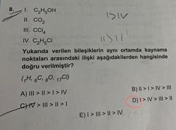 8.
I. C₂H5OH
II. CO₂
III. CCI4
IV. C₂H5CI
DIV
"1) 11
Yukarıda verilen bileşiklerin aynı ortamda kaynama
noktaları arasındaki ilişki aşağıdakilerden hangisinde
doğru verilmiştir?
(1H, 6C, 80, 17C1)
A) III > | > | > IV
_CHIV> ||| > || > |
E) I > ||| > | > IV
B) II > I > IV > III
D) I > IV > III > ||