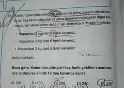 15 Kader, toptancıdan aldığı kilogramlık pirinç çuvalını elinde bu-
lunan boş kavanozlara bir kavanoz tamamen dolmadan diğer ka-
vanozu açmamak üzere doldurmak istemektedir. Kader'in elinde;
.
Kapasitesi 1 kg olan 5 farklı kavanoz,
Kapasitesi 2 kg olan 6 farklı kavanoz,
Kapasitesi 3 kg olan 5 farklı kavanoz
bulunmaktadır.
Buna göre, Kader tüm pirinçleri kaç farklı şekilde kavanoz-
lara dodurursa elinde 12 boş kavanoz kalır?
A) 120
B) 160
(5) (5) (6)
C) 200
(5) (5)
16 Eave
D) 240
6
(5)
270