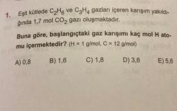 1.
Eşit kütlede C₂H6 ve C3H4 gazları içeren karışım yakıldı-
ğında 1,7 mol CO2 gazı oluşmaktadır.
Buna göre, başlangıçtaki gaz karışımı kaç mol H ato-
mu içermektedir? (H = 1 g/mol, C = 12 g/mol)
C) 1,8
D) 3,6
A) 0,8
B) 1,6
E) 5,6