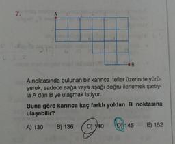 7.
A
A noktasında bulunan bir karınca teller üzerinde yürü-
yerek, sadece sağa veya aşağı doğru ilerlemek şartıy-
la A dan B ye ulaşmak istiyor.
B
Buna göre karınca kaç farklı yoldan B noktasına
ulaşabilir?
A) 130
B) 136 C) 140
(
D) 145
E) 152