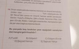 ve serinletici içeceklerin yapımında
kullanılan, çok yıllık otsu bir bitkidir.
14. Divan edebiyatında mesnevi türünün en önemli temsilcile-
rinden olan
Türk edebiyatında Ali
Şir Nevaî'den sonra en önemli hamse sahibi sanatçılar-
dandır. Yusuf-u Züleyha, Şâh u Gedâ, Gencine-i Râz, Gül-
şen-i Envâr, Kitab-ı Usûl gibi mesneviler, hamsesinin için-
de yer alan başlıca mesnevilerdir.
Bu parçada boş bırakılan yere aşağıdaki sanatçılar-
dan hangisi getirilmelidir?
A) Fuzûlî
B) Gülşehrî
D) Şeyyad Hamza
C) Gülşen-i Envâr
E) Taşlıcalı Yahya