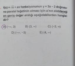 f(x)=√x + ax fonksiyonunun y = 3x - 2 doğrusu-
na paralel teğetinin olması için a'nın alabileceği
en geniş değer aralığı aşağıdakilerden hangisi-
dir?
(A) (-∞, 3)
B) (3, ∞)
D) (-∞, -3)
C) (-3, ∞)
E) (4, ∞)