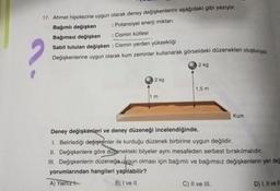 17. Ahmet hipotezine uygun olarak deney değişkenlerini aşağıdaki gibi yazıyor.
Bağımlı değişken
: Potansiyel enerji miktarı
Bağımsız değişken
: Cismin kütlesi
Sabit tutulan değişken : Cismin yerden yüksekliği
Değişkenlerine uygun olarak kum zeminler kullanarak görseldeki düzenekleri oluşturuyor.
2 kg
2 kg
1 m
1,5 m
Kum
Deney değişkenleri ve deney düzeneği incelendiğinde,
1. Belirlediği değişkenler ile kurduğu düzenek birbirine uygun değildir.
II. Değişkenlere göre düzenekteki bilyeler aynı mesafeden serbest bırakılmalıdır.
III. Değişkenlerin düzeneğe uygun olması için bağımlı ve bağımsız değişkenlerin yeri değ
yorumlarından hangileri yapılabilir?
A) Yalnız
B) I ve II.
C) II ve III.
D) I, II ve II