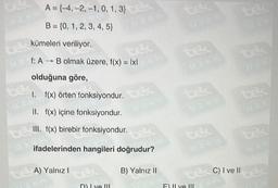 A = (-4,-2, -1, 0, 1, 3)
B = {0, 1, 2, 3, 4, 5}
kümeleri veriliyor.
f: A B olmak üzere, f(x) = lxl
-
olduğuna göre,
1. f(x) örten fonksiyondur.
II. f(x) içine fonksiyondur.
Cell. f(x) birebir fonksiyondur.
tec
ifadelerinden hangileri doğrudur?
te A) Yalnız I
zam
D) Lye III
B) Yalnız II
32
tex
uzem
te
F) ve III
ce4
tec
tex C) I ve II
025
tek