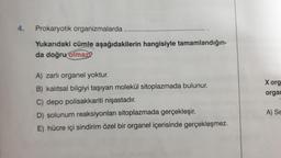 4.
Prokaryotik organizmalarda
Yukarıdaki cümle aşağıdakilerin hangisiyle tamamlandığın-
da doğru olmaz?
A) zarlı organel yoktur.
B) kalıtsal bilgiyi taşıyan molekül sitoplazmada bulunur.
C) depo polisakkariti nişastadır.
D) solunum reaksiyonları sitoplazmada gerçekleşir.
E) hücre içi sindirim özel bir organel içerisinde gerçekleşmez.
X org
organ
A) Se