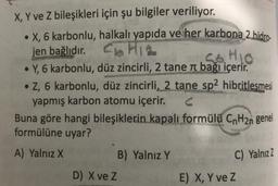 X, Y ve Z bileşikleri için şu bilgiler veriliyor.
• X, 6 karbonlu,
jen bağlıdır.
halkalı yapıda ve her karbona 2 hidro-
CHIL
S.O. HIO
• Y, 6 karbonlu, düz zincirli, 2 tane л bağı içerir.
• Z, 6 karbonlu, düz zincirli, 2 tane sp2 hibritlesmesi
yapmış karbon atomu içerir.
Buna göre hangi bileşiklerin kapalı formülü CnH2n genel
formülüne uyar?
A) Yalnız X
D) X ve Z
B) Yalnız Y
C) Yalnız Z
E) X, Y ve Z