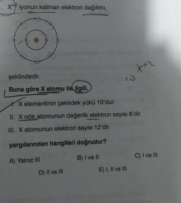 x+iyonun katman elektron dağılımı,
şeklindedir.
Buna göre X atomu ile ilgili,
X. X elementinin çekirdek yükü 10'dur.
II. X nötr atomunun değerlik elektron sayısı 8'dir.
III. X atomunun elektron sayısı 12'dir.
yargılarından hangileri doğrudur?
A) Yalnız III
B) I ve II
D) II ve III
Xx2
E) I, II ve III
C) I ve III