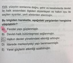 XVII. yüzyılın sonlarına doğru, şehir ve kasabalarda devlet
ile halk arasındaki ilişkileri düzenleyen ve halkın oyu ile
seçilen ayanlar, yerli ailelerden atanmıştır.
Bu bilgiden hareketle, aşağıdaki yargılardan hangisine
ulaşılabilir?
A) Feodal yapı güçlenmiştir.
B) Devlet-halk bütünleşmesi sağlanmıştır.
C) Halkın devlet yönetimdeki etkinliği artmıştır.
D) İdarede merkeziyetçi yapı benimsenmiştir.
E) Yerel güçlerin etkinliği azaltılmıştır.