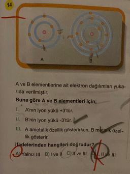 14
A
B
A ve B elementlerine ait elektron dağılımları yuka-
rida verilmiştir.
Buna göre A ve B elementleri için;
A'nın iyon yükü +3'tür.
II. B'nin iyon yükü -3'tür.
III. A ametalik özellik gösterirken, B metalik özel-
lik gösterir.
ifadelerinden hangileri doğrudur?
AYalnız III B) I ve II C) II ve III, II ve III
Yalnız