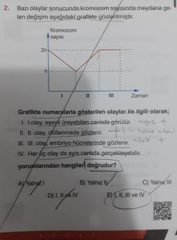 2.
Bazı olaylar sonucunda kromozom sayısında meydana ge-
len değişim aşağıdaki grafikte gösterilmiştir.
2n
n
A) Yalnız I
Kromozom
sayısı
1
I
1
||
Grafikte numaralarla gösterilen olaylar ile ilgili olarak;
1. I.olay, eşeyli üreyebilen canlıda görülür.
+
II. II. olay, döllenmede gözlenir.hu ankst)
mituz +
III. III. olay, embriyo hücrelerinde gözlenir.
IV. Her üç olay da aynı canlıda gerçekleşebilir.
yorumlarından hangiler doğrudur?
D) I, II ve IV
Zaman
B) Yalnız I
C) Yalnız III
E) I, II, III ve IV