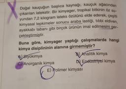 Doğal kauçuğun başlıca kaynağı, kauçuk ağacından
çıkarılan latekstir. Bir kimyager, tropikal bitkinin öz su-
yundan 7,2 kilogram lateks özütünü elde ederek, çeşitli
kimyasal tepkimeler sonucu araba lastiği, tibbi eldiven,
ayakkabı tabanı gibi birçok ürünün imal edilmesini
çekleştirmiştir.
ger-
Buna göre, kimyager yaptığı çalışmalarda hangi
kimya disiplininin alanına girmemiştir?
Biyokimya
C) Anorganik kimya
B) Analitik kimya
D Endüstriyel kimya
E) Polimer kimyası