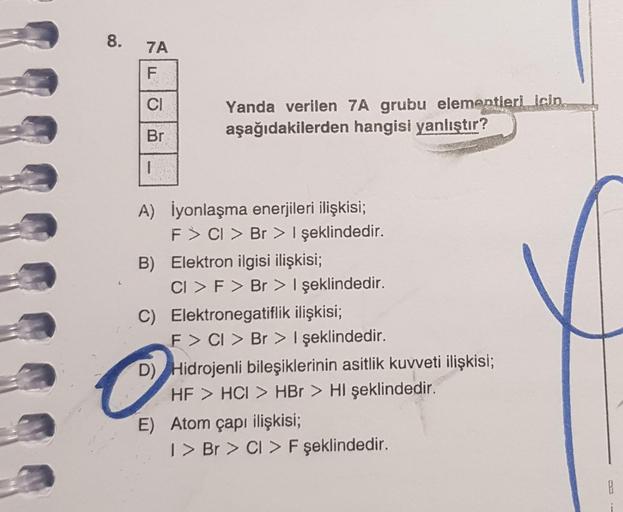 8.
7A
F
CI
Br
1
Yanda verilen 7A grubu elementieri icin,
aşağıdakilerden hangisi yanlıştır?
A) İyonlaşma enerjileri ilişkisi;
F > Cl > Br > I şeklindedir.
B) Elektron ilgisi ilişkisi;
CI > F > Br > I şeklindedir.
C) Elektronegatiflik ilişkisi;
F> CI > Br >