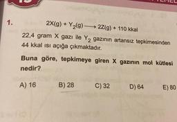 1.
2X(g) + Y₂(g) →→→ 2Z(g) + 110 kkal
22,4 gram X gazı ile Y₂ gazının artansız tepkimesinden
44 kkal ısı açığa çıkmaktadır.
Buna göre, tepkimeye giren X gazının mol kütlesi
nedir?
A) 16
B) 28
LMEL
C) 32
D) 64
E) 80