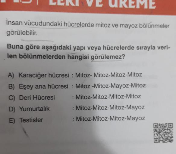 ME
İnsan vücudundaki hücrelerde mitoz ve mayoz bölünmeler
görülebilir.
Buna göre aşağıdaki yapı veya hücrelerde sırayla veri-
len bölünmelerden hangisi görülemez?
A) Karaciğer hücresi: Mitoz- Mitoz-Mitoz-Mitoz
B) Eşey ana hücresi: Mitoz -Mitoz-Mayoz-Mitoz