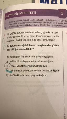 SOSYAL BİLİMLER TESTİ
Bu testte sırasıyla, Tarih (1-5), Coğrafya (6-10), Felsefe (11-15), Din Kü
yasal olarak almak zorunda olmayan veya farklı müfredat ile alanlar için
2. Cevaplarınızı, cevap kâğıdının Sosyal Bilimler Testi için ayrılan kısmın
1.
1. İlk Çağ'da kurulan devletlerin bir çoğunda hüküm-
darlar egemenliklerini dine dayandırmışlar ve din
adamları devlet yönetiminde etkili olmuşlardır.
TOWE
Bu durumun aşağıdakilerden hangisinin bir göster-
gesi olduğu savunulabilir?
1
19/nolayst (A
A) Kolonicilik faaliyetlerinin yaygınlaştığının
B) Kabilecilik anlayışının önem kazandığının
C) Feodal yönetimlerin kurulduğunun
D) Laik olmayan devlet anlayışının benimsendiğinin
E) Sınıf farklılıklarının ortaya çıktığının
yınları