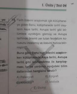 ye-
mak
han
k
ngi-
-di-
ntitp
1. Ünite/ Test 04
14. Tarih ödevini araştırmak için kütüphane-
ye giden Banu, kütüphanede tarihî olay-
ların Asya tarihi, Avrupa tarihî gibi bö-
lümlere ayrıldığını görmüş ve Avrupa
tarihinde önemli yer tutan feodalizm ko-
nusunu incelemiş ve ödevini hızlıca bitir-
miştir.
Buna göre Banu'nun ödevini araştırır-
ken kütüphanede Asya tarihi, Avrupa
tarihî gibi sınıflandırma ile karşılaş-
ması, tarihe yardımcı aşağıdaki bilim
dallarından hangisine terstir?
A) Paleografi
C) Kronoloji
B) Epigrafi
D) İstatistik
E) Ekoloji