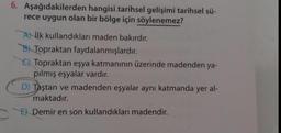 6. Aşağıdakilerden
hangisi tarihsel gelişimi tarihsel sü-
rece uygun olan bir bölge için söylenemez?
A ilk kullandıkları maden bakırdır.
B Topraktan faydalanmışlardır.
Topraktan eşya katmanının üzerinde madenden ya-
pılmış eşyalar vardır.
D) Taştan ve madenden eşyalar aynı katmanda yer al-
maktadır.
E) Demir en son kullandıkları madendir.