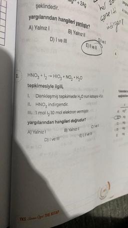 2.
şeklindedir.
yargılarından hangileri yanlıştır?
B) Yalnız II
A) Yalnız I
D) I ve III
HNO3 + 1₂ → HIO₂ + NO₂ + H₂O
tepkimesiyle ilgili,
+ 2Ag
1.
II. HNO3 indirgendir.
Ill. 1 mol I, 10 mol elektron vermiştir.
A) Yalnız I
lavi
yargılarından hangileri doğrudur?
Hom
B) Yalnız II
D) I ve Iob heboE) I, II ve II
Jevi (@
E) Il ve
Denkleşmiş tepkimede H₂O nun katsayısı 4tür.
ille G
YKS Sana Orel THE KITAP
her 20
çözelti
C) ve
C) I vell
yargıla
indirgant
((-)
Al Yaln
Yandaki m
apdare
0 M
0 w