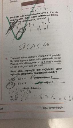 22
lenmiştir.
10cm
Şekil 3
Şekil 3'te elde edilen tahtanın boyu y birim ol
duğuna göre, Şekil 1'deki tahtalardan birinin
boy ve y cinsinden kaç birimdir?
y lo
B)
C) y-x
58 < x≤ 66
4. Zeynep'in normal ağırlığı ortalama 63 kilogramdır.
Bir hafta boyunca günün farklı saatlerinde tartılan
Zeynep, normal kilosundan en az 1 kilogram eksik,
en çok 3 kilogram fazla çıkmıştır.
E) y - 2x
Buna göre, Zeynep'in kilo değişimini veren
eşitsizlik aşağıdakilerden hangisi olabilir?
66-BX-631-2
AX-621 ≤ 4
CYK-63| ≤ 3
604x466
58 (X
DHX 64132
-E) |x-64 <3
62 L x L 66
X62
Diğer sayfaya geçiniz.