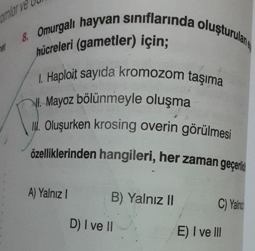 mlar ve
8. Omurgalı hayvan sınıflarında oluşturulan
hücreleri (gametler) için;
1. Haploit sayıda kromozom taşıma
Mayoz bölünmeyle oluşma
I. Oluşurken krosing overin görülmesi
özelliklerinden hangileri, her zaman geçerlid
et
A) Yalnız I
B) Yalnız II
D) I ve