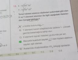 orbitali
S
an top-
6-E
ve Il
7-C
13. X: 1s
?
15²/28² 20¹
Y: 1s/2s²2p5
.
Temel hâldeki elektron dizilimleri yukarıdaki gibi olan
X ve Y element atomları ile ilgili aşağıdaki ifadeler-
den hangisi yanıştır?
p blokta bulunurlar
B) Y elementi kararlı bileşiklerinde sadece 1- yükselt-
genme basamağına sahip olur.
C) X elementi toprak metalleri grubunda yer alır.
Manyetik kuantum sayıları +1 olan toplam elektron
sayıları eşit olamaz.
E) Aralarında oluşturacakları XY3 bileşiği apolardır.
11-C
12-B
8-A
9-E
10-C
13-D